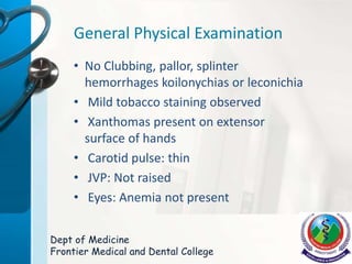 General Physical Examination
• No Clubbing, pallor, splinter
hemorrhages koilonychias or leconichia
• Mild tobacco staining observed
• Xanthomas present on extensor
surface of hands
• Carotid pulse: thin
• JVP: Not raised
• Eyes: Anemia not present
Dept of Medicine
Frontier Medical and Dental College
 