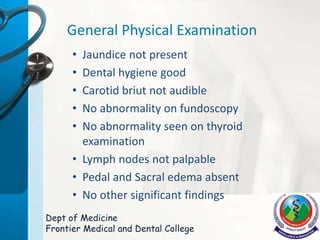 General Physical Examination
• Jaundice not present
• Dental hygiene good
• Carotid briut not audible
• No abnormality on fundoscopy
• No abnormality seen on thyroid
examination
• Lymph nodes not palpable
• Pedal and Sacral edema absent
• No other significant findings
Dept of Medicine
Frontier Medical and Dental College
 
