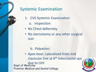 Systemic Examination
1. CVS Systemic Examination
a. Inspection:
• No Chest deformity
• No sternotomy or any other surgical
scar
b. Palpation:
• Apex beat: Lateralized from mid
clavicular line at 6th intercoastal spacece
due to LVH
Dept of Medicine
Frontier Medical and Dental College
 