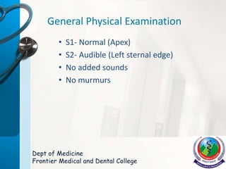 General Physical Examination
• S1- Normal (Apex)
• S2- Audible (Left sternal edge)
• No added sounds
• No murmurs
Dept of Medicine
Frontier Medical and Dental College
 