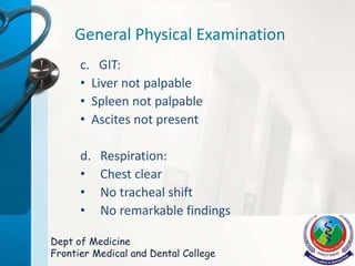 General Physical Examination
c. GIT:
• Liver not palpable
• Spleen not palpable
• Ascites not present
d. Respiration:
• Chest clear
• No tracheal shift
• No remarkable findings
Dept of Medicine
Frontier Medical and Dental College
 
