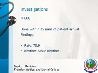 Investigations
ECG:
Done within 25 mins of patient arrival
Findings:
• Rate: 78.9
• Rhythm: Sinus Rhythm
Dept of Medicine
Frontier Medical and Dental College
 