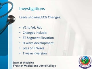 Investigations
Leads showing ECG Changes:
• V1 to V6, AvL
• Changes include:
• ST Segment Elevation
• Q wave development
• Loss of R Wave
• T wave inversion
Dept of Medicine
Frontier Medical and Dental College
 