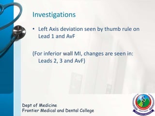 Investigations
• Left Axis deviation seen by thumb rule on
Lead 1 and AvF
(For inferior wall MI, changes are seen in:
Leads 2, 3 and AvF)
Dept of Medicine
Frontier Medical and Dental College
 