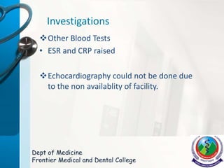 Investigations
Other Blood Tests
• ESR and CRP raised
Echocardiography could not be done due
to the non availablity of facility.
Dept of Medicine
Frontier Medical and Dental College
 