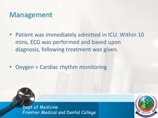 Management
• Patient was immediately admitted in ICU. Within 10
mins, ECG was performed and based upon
diagnosis, following treatment was given.
• Oxygen + Cardiac rhythm monitoring
Dept of Medicine
Frontier Medical and Dental College
 