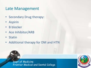 Late Management
• Secondary Drug therapy:
• Aspirin
• B blocker
• Ace Inhibitor/ARB
• Statin
• Additional therapy for DM and HTN
Dept of Medicine
Frontier Medical and Dental College
 