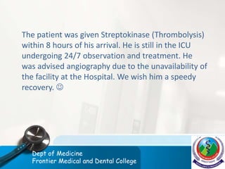 The patient was given Streptokinase (Thrombolysis)
within 8 hours of his arrival. He is still in the ICU
undergoing 24/7 observation and treatment. He
was advised angiography due to the unavailability of
the facility at the Hospital. We wish him a speedy
recovery. 
Dept of Medicine
Frontier Medical and Dental College
 