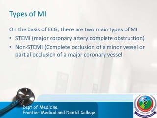 Types of MI
On the basis of ECG, there are two main types of MI
• STEMI (major coronary artery complete obstruction)
• Non-STEMI (Complete occlusion of a minor vessel or
partial occlusion of a major coronary vessel
Dept of Medicine
Frontier Medical and Dental College
 