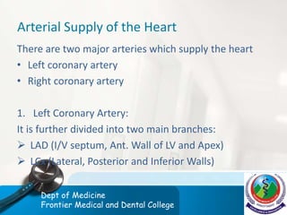 Arterial Supply of the Heart
There are two major arteries which supply the heart
• Left coronary artery
• Right coronary artery
1. Left Coronary Artery:
It is further divided into two main branches:
 LAD (I/V septum, Ant. Wall of LV and Apex)
 LCx (Lateral, Posterior and Inferior Walls)
Dept of Medicine
Frontier Medical and Dental College
 