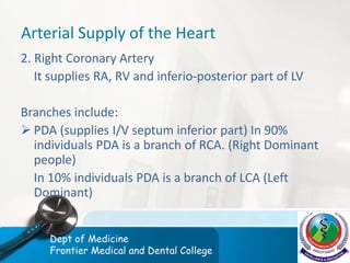 Arterial Supply of the Heart
2. Right Coronary Artery
It supplies RA, RV and inferio-posterior part of LV
Branches include:
 PDA (supplies I/V septum inferior part) In 90%
individuals PDA is a branch of RCA. (Right Dominant
people)
In 10% individuals PDA is a branch of LCA (Left
Dominant)
Dept of Medicine
Frontier Medical and Dental College
 