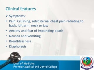 Clinical features
 Symptoms:
• Pain: Crushing, retrosternal chest pain radiating to
back, left arm, neck or jaw
• Anxiety and fear of impending death
• Nausea and Vomiting
• Breathlessness
• Diaphoresis
Dept of Medicine
Frontier Medical and Dental College
 