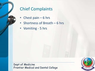 Chief Complaints
• Chest pain – 6 hrs
• Shortness of Breath – 6 hrs
• Vomiting - 5 hrs
Dept of Medicine
Frontier Medical and Dental College
 