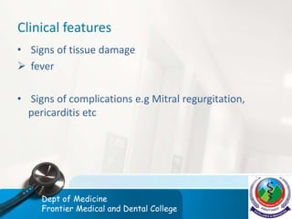 Clinical features
• Signs of tissue damage
 fever
• Signs of complications e.g Mitral regurgitation,
pericarditis etc
Dept of Medicine
Frontier Medical and Dental College
 
