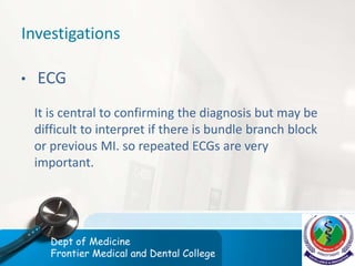 Investigations
• ECG
It is central to confirming the diagnosis but may be
difficult to interpret if there is bundle branch block
or previous MI. so repeated ECGs are very
important.
Dept of Medicine
Frontier Medical and Dental College
 