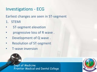 Investigations - ECG
Earliest changes are seen in ST-segment
1. STEMI
• ST-segment elevation
• progressive loss of R wave .
• Development of Q wave .
• Resolution of ST-segment
• T-wave inversion
Dept of Medicine
Frontier Medical and Dental College
 