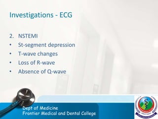 Investigations - ECG
2. NSTEMI
• St-segment depression
• T-wave changes
• Loss of R-wave
• Absence of Q-wave
Dept of Medicine
Frontier Medical and Dental College
 
