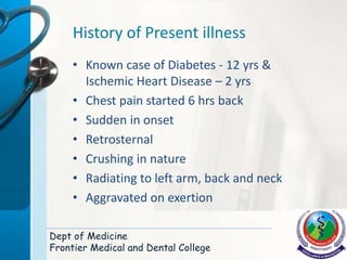 History of Present illness
• Known case of Diabetes - 12 yrs &
Ischemic Heart Disease – 2 yrs
• Chest pain started 6 hrs back
• Sudden in onset
• Retrosternal
• Crushing in nature
• Radiating to left arm, back and neck
• Aggravated on exertion
Dept of Medicine
Frontier Medical and Dental College
 