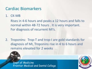 Cardiac Biomarkers
1. CK-MB
Rises in 4-6 hours and peaks a 12 hours and falls to
normal within 48-72 hours . It is very important.
For diagnosis of recurrent MI’s.
2. Troponins: Trop-T and trop-I are gold standards for
diagnosis of MI, Troponins rise in 4 to 6 hours and
remains elevated for 2 weeks
Dept of Medicine
Frontier Medical and Dental College
 