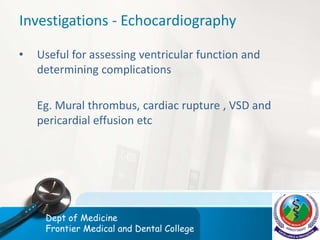 Investigations - Echocardiography
• Useful for assessing ventricular function and
determining complications
Eg. Mural thrombus, cardiac rupture , VSD and
pericardial effusion etc
Dept of Medicine
Frontier Medical and Dental College
 