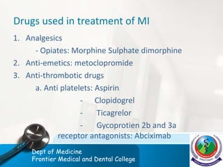 Drugs used in treatment of MI
1. Analgesics
- Opiates: Morphine Sulphate dimorphine
2. Anti-emetics: metoclopromide
3. Anti-thrombotic drugs
a. Anti platelets: Aspirin
- Clopidogrel
- Ticagrelor
- Gycoprotien 2b and 3a
receptor antagonists: Abciximab
Dept of Medicine
Frontier Medical and Dental College
 