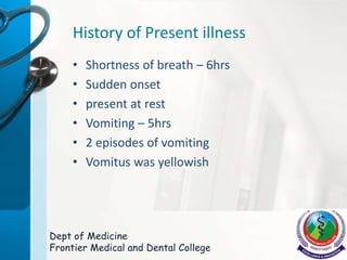 History of Present illness
• Shortness of breath – 6hrs
• Sudden onset
• present at rest
• Vomiting – 5hrs
• 2 episodes of vomiting
• Vomitus was yellowish
Dept of Medicine
Frontier Medical and Dental College
 