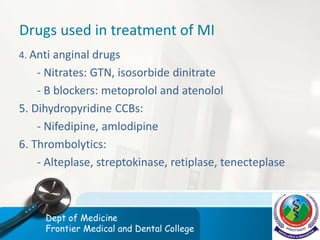 Drugs used in treatment of MI
4. Anti anginal drugs
- Nitrates: GTN, isosorbide dinitrate
- B blockers: metoprolol and atenolol
5. Dihydropyridine CCBs:
- Nifedipine, amlodipine
6. Thrombolytics:
- Alteplase, streptokinase, retiplase, tenecteplase
Dept of Medicine
Frontier Medical and Dental College
 