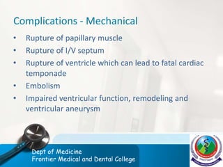 Complications - Mechanical
• Rupture of papillary muscle
• Rupture of I/V septum
• Rupture of ventricle which can lead to fatal cardiac
temponade
• Embolism
• Impaired ventricular function, remodeling and
ventricular aneurysm
Dept of Medicine
Frontier Medical and Dental College
 