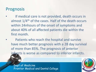 Prognosis
• If medical care is not provided, death occurs in
almost 1/4th of the cases. Half of the death occurs
within 24nhours of the onset of symptoms and
about 40% of all affected patients die within the
first month.
• Patients who reach the hospital and survive
have much better prognosis with a 28 day survival
of more than 85%. The prognosis of anterior
infarcts is worse as compared to inferior infarcts.
Dept of Medicine
Frontier Medical and Dental College
 