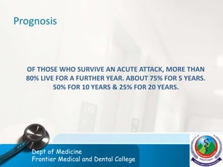 Prognosis
OF THOSE WHO SURVIVE AN ACUTE ATTACK, MORE THAN
80% LIVE FOR A FURTHER YEAR. ABOUT 75% FOR 5 YEARS.
50% FOR 10 YEARS & 25% FOR 20 YEARS.
Dept of Medicine
Frontier Medical and Dental College
 