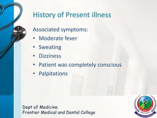 History of Present illness
Associated symptoms:
• Moderate fever
• Sweating
• Dizziness
• Patient was completely conscious
• Palpitations
Dept of Medicine
Frontier Medical and Dental College
 