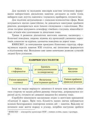 10
Для малюків та молодших школярів властиве інтенсивне форму-
вання найпростіших діяльнісних навичок: доглядати за своїм тілом,
вибирати одяг, взуття, одягатись і взуватися, прибирати, готувати їжу.
Для підлітків актуальнішою є соціально-психологічна сфера. Вони
почуваються значно самостійніше, їм доводиться самотужки приймати
рішення, розширюється коло їхнього спілкування з однолітками. Під-
літки гостріше відчувають атмосферу сімейних стосунків, міжособисті-
сних зв’язків між хлопчиками та дівчатками тощо.
Триває й розвиток діяльнісних життєвих навичок, насамперед —
безпечної поведінки, зокрема: відмова від пропозицій уживання нарко-
тиків, алкоголю чи куріння, адекватна поведінка на дорозі тощо.
ЮНЕСКО1
, за опитуванням провідних бізнесових структур, сфор-
мулювала перелік навичок ХХІ століття, які інтенсивно формуються
в підлітковому віці. Володіння саме цими навичками дозволяє сучасній
людині бути успішною.
Іноді ви твердо вирішуєте змінитися й почати нове життя: займа-
тися спортом чи щодня робити ранкову гімнастику, дотримуватися ко-
рисної дієти, готувати всі домашні завдання без винятку тощо.
Спробуйте виконувати заплановане згідно із життєвим принципом
«Сьогодні й зараз». Крім того, більшість наших звичок набуваються
шляхом багаторазового повторення певних дій — навичок. Важливо не
починати нове життя відразу в усьому, потрібно поступово зробити
1
ЮНЕСКО — міжнародна організація ООН з питань освіти, науки і культури.
Уміння працювати
в команді
НАВИЧКИ ХХІ СТОЛІТТЯ
Критичне
мислення
Визначення,
розв’язування проблем
Здатність
до самоудосконалення
та саморозвитку
Робота
з інформацією
Уміння приймати
правильні рішення
 