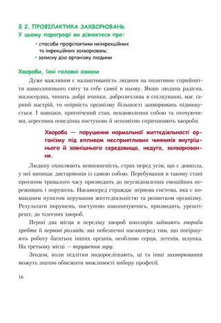 16
§ 2. ПРОФІЛАКТИКА ЗАХВОРЮВАНЬ
У цьому параграфі ви дізнаєтеся про:
 способи профілактики неінфекційних
та інфекційних захворювань;
 захисну дію організму людини
Хвороби, їхні головні ознаки
Дуже важливим є налаштованість людини на позитивне сприйнят-
тя навколишнього світу та себе самої в ньому. Якщо людина радісна,
милосердна, чинить добрі вчинки, доброзичлива в спілкуванні, має га-
рний настрій, то опірність організму більшості захворювань підвищу-
ється. І навпаки, пригнічений стан, невдоволення собою та оточуючи-
ми, агресивна поведінка поступово й непомітно спричиняють хвороби.
Хвороба — порушення нормальної життєдіяльності ор-
ганізму під впливом несприятливих чинників внутріш-
нього й зовнішнього середовища, недуга, захворюван-
ня.
Людину охоплюють невпевненість, страх перед усім, що є довкола,
у неї виникає дисгармонія із самою собою. Перебування в такому стані
протягом тривалого часу призводить до неусвідомлених емоційних пе-
реживань і порушень. Насамперед страждає нервова система, яка є ко-
мандним пунктом керування життєдіяльністю та розвитком організму.
Результати порушень, поступово накопичуючись, призводять, урешті-
решт, до тілесних хвороб.
Перші два місця в переліку хвороб школярів займають хвороби
хребта й нервові розлади, які небезпечні насамперед тим, що погіршу-
ють роботу багатьох інших органів, особливо серця, легенів, шлунка.
На третьому місці — порушення зору.
Згодом, коли підлітки подорослішають, ці та інші захворювання
можуть значно обмежити можливості вибору професії.
 