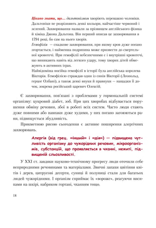 18
Цікаво знати, що... дальтонізмом хворіють переважно чоловіки.
Дальтоніки не розрізняють деякі кольори, найчастіше червоний і
зелений. Захворювання назвали за прізвищем англійського фізика
й хіміка Джона Дальтона. Він перший описав це захворювання в
1794 році, бо сам на нього хворів.
Гемофілія — спадкове захворювання, при якому кров дуже погано
згортається, і найменша подряпина може призвести до смертель-
ної кровотечі. При гемофілії небезпечними є і внутрішні кровотечі,
що виникають навіть від легкого удару, тому хворих дітей обме-
жують в активних іграх.
Найвідоміша носійка гемофілії в історії була англійська королева
Вікторія. Гемофілією страждав один із синів Вікторії (Леопольд,
герцог Олбані), а також деякі внуки й правнуки — нащадки її до-
чок, зокрема російський царевич Олексій.
Є захворювання, пов’язані з проблемами у гормональній системі
організму: цукровий діабет, зоб. При цих хворобах відбувається пору-
шення обміну речовин, збої в роботі всіх систем. Часто люди стають
дуже повними або навпаки дуже худими, у них погано загоюються ра-
ни, підвищується збудливість.
Прикметною рисою сьогодення є активне поширення алергічних
захворювань.
Алергія (від грец. «інший» і «дія») — підвищена чут-
ливість організму до чужорідних речовин, мікроорганіз-
мів, субстанцій, що проявляється в чханні, нежиті, під-
вищеній сльозливості.
У ХХІ ст. завдяки науково-технічному прогресу люди оточили себе
неприродними речовинами та матеріалами. Звичні запахи цвітіння кві-
тів і дерев, цитрусові десерти, суниці й полуниці стали для багатьох
людей чужорідними. І організм сприймає їх «вороже», реагуючи виси-
пами на шкірі, набряком гортані, чханням тощо.
 