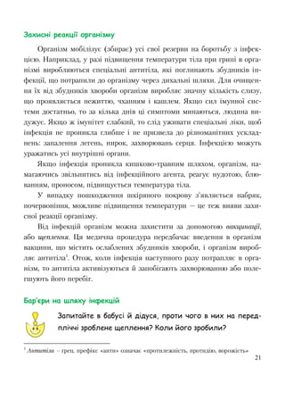 21
Захисні реакції організму
Організм мобілізує (збирає) усі свої резерви на боротьбу з інфек-
цією. Наприклад, у разі підвищення температури тіла при грипі в орга-
нізмі виробляються спеціальні антитіла, які поглинають збудників ін-
фекції, що потрапили до організму через дихальні шляхи. Для очищен-
ня їх від збудників хвороби організм виробляє значну кількість слизу,
що проявляється нежиттю, чханням і кашлем. Якщо сил імунної сис-
теми достатньо, то за кілька днів ці симптоми минаються, людина ви-
дужує. Якщо ж імунітет слабкий, то слід уживати спеціальні ліки, щоб
інфекція не проникла глибше і не призвела до різноманітних усклад-
нень: запалення легень, нирок, захворювань серця. Інфекцією можуть
уражатись усі внутрішні органи.
Якщо інфекція проникла кишково-травним шляхом, організм, на-
магаючись звільнитись від інфекційного агента, реагує нудотою, блю-
ванням, проносом, підвищується температура тіла.
У випадку пошкодження шкіряного покрову з’являється набряк,
почервоніння, можливе підвищення температури — це теж вияви захи-
сної реакції організму.
Від інфекцій організм можна захистити за допомогою вакцинації,
або щеплення. Ця медична процедура передбачає введення в організм
вакцини, що містить ослаблених збудників хвороби, і організм вироб-
ляє антитіла1
. Отож, коли інфекція наступного разу потрапляє в орга-
нізм, то антитіла активізуються й запобігають захворюванню або поле-
гшують його перебіг.
Бар’єри на шляху інфекцій
Запитайте в бабусі й дідуся, проти чого в них на перед-
пліччі зроблене щеплення? Коли його зробили?
1
Антитіла – грец. префікс «анти» означає «протилежність, протидію, ворожість»
 