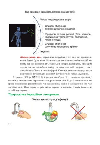 22
Що захищає організм людини від хвороби
Цікаво знати, що... страшною хворобою серед тих, що трапляли-
ся на Землі, була віспа. Різні народи намагалися знайти спосіб за-
хисту від цієї хвороби. В Османській імперії, наприклад, молодим
людям злегка шкрябали шкіру та заносили гній хворих, і тому
хвороба перебігала в легкій формі. Саме ця давня процедура стала
відправною точкою для розвитку імунології як галузі медицини.
8 травня 1980 р. ХХХІІІ Генеральна асамблея ООН заявила про повну
перемогу людства над страшним захворюванням. Але й досі залишається за-
гроза поширення (випадкового чи навмисного) віспи з лабораторій під час
дослідження... Одна справа — усім світом перемогти інфекцію. І зовсім інша — не
дати їй повернутися.
Профілактика інфекційних захворювань
Захист організму від інфекцій
 