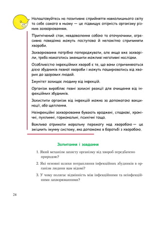 24
Налаштовуйтесь на позитивне сприйняття навколишнього світу
та себе самого в ньому — це підвищує опірність організму різ-
ним захворюванням.
Пригнічений стан, невдоволення собою та оточуючими, агре-
сивна поведінка можуть поступово й непомітно спричиняти
хвороби.
Захворювання потрібно попереджувати, але якщо вже захворі-
ли, треба намагатись зменшити можливі негативні наслідки.
Особливістю інфекційних хвороб є те, що вони спричиняються
дією збудників певної хвороби і можуть поширюватись від хво-
рих до здорових людей.
Імунітет захищає людину від інфекцій.
Організм виробляє певні захисні реакції для очищення від ін-
фекційних збудників.
Захистити організм від інфекцій можна за допомогою вакци-
нації, або щеплення.
Неінфекційні захворювання бувають вроджені, спадкові, хроні-
чні, пухлинні, гормональні, психічні тощо.
Важливо отримати моральну перемогу над хворобою — це
зміцнить імунну систему, яка допоможе в боротьбі з хворобою.
Запитання і завдання
1. Який механізм захисту організму від хвороб передбачено
природою?
2. Які основні шляхи потрапляння інфекційних збудників в ор-
ганізм людини вам відомі?
3. У чому полягає відмінність між інфекційними та неінфекцій-
ними захворюваннями?
 