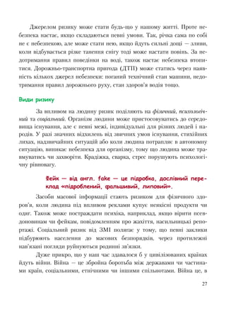 27
Джерелом ризику може стати будь-що у нашому житті. Проте не-
безпека настає, якщо складаються певні умови. Так, річка сама по собі
не є небезпекою, але може стати нею, якщо йдуть сильні дощі — зливи,
коли відбувається різке танення снігу тоді може настати повінь. За не-
дотримання правил поведінки на воді, також настає небезпека втопи-
тися. Дорожньо-транспортна пригода (ДТП) може статись через наяв-
ність кількох джерел небезпеки: поганий технічний стан машини, недо-
тримання правил дорожнього руху, стан здоров’я водія тощо.
Види ризику
За впливом на людину ризик поділяють на фізичний, психологіч-
ний та соціальний. Організм людини може пристосовуватись до середо-
вища існування, але є певні межі, індивідуальні для різних людей і на-
родів. У разі значних відхилень від звичних умов існування, стихійних
лихах, надзвичайних ситуацій або коли людина потрапляє в автономну
ситуацію, виникає небезпека для організму, тому що людина може тра-
вмуватись чи захворіти. Крадіжка, сварка, стрес порушують психологі-
чну рівновагу.
Фейк — від англ. fake — це підробка, дослівний пере-
клад «підроблений, фальшивий, липовий».
Засоби масової інформації стають ризиком для фізичного здо-
ров’я, коли людина під впливом реклами купує неякісні продукти чи
одяг. Також може постраждати психіка, наприклад, якщо вірити псев-
доновинам чи фейкам, повідомленням про жахіття, насильницькі репо-
ртажі. Соціальний ризик від ЗМІ полягає у тому, що певні заклики
підбурюють населення до масових безпорядків, через протилежні
нав’язані погляди руйнуються родинні зв’язки.
Дуже прикро, що у наш час здавалося б у цивілізованих країнах
йдуть війни. Війна — це збройна боротьба між державами чи частина-
ми країн, соціальними, етнічними чи іншими спільнотами. Війна це, в
 