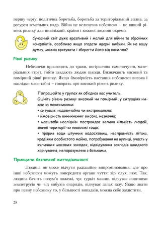 28
першу чергу, політична боротьба, боротьба за територіальний вплив, за
ресурси земельних надр. Війна це величезна небезпека – це вищий рі-
вень ризику для цивілізації, країни і кожної людини окремо.
Сучасний світ дуже вразливий і малий для війни та збройних
конфліктів, особливо якщо згадати ядерні вибухи. Як на вашу
думку, можна врятувати і зберегти його від насилля?
Рівні ризику
Небезпеки призводять до травм, погіршення самопочуття, мате-
ріальних втрат, тобто завдають людям шкоди. Визначають високий та
помірний рівні ризику. Якщо ймовірність настання небезпеки висока і
наслідки масштабні – говорять про високий рівень ризику.
Попрацюйте у групах як об’єднав вас учитель.
Оцініть рівень ризику: високий чи помірний, у ситуаціях ни-
жче за показниками:
 ситуація: надзвичайна чи екстремальна;
 ймовірність виникнення: висока, незначна;
 масштаби наслідків: постраждає велика кількість людей,
значні території чи невеликі тощо;
 прорив води штучних водосховищ, несправність літака,
крадіжки особистого майна, пограбування на вулиці, участь у
вуличних масових заходах, відвідування закладів швидкого
харчування, непорозуміння з батьками.
Принципи безпечної життєдіяльності
Людина не може відчути радіаційне випромінювання, але про
інші небезпеки можуть попередити органи чуття: зір, слух, нюх. Так,
людина бачить полум’я пожежі, чує гуркіт машин, відчуває поштовхи
землетрусів чи від вибухів снарядів, відчуває запах газу. Якщо знати
про певну небезпеку то, у більшості випадків, можна себе захистити.
 