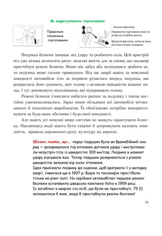 35
Подушка безпеки захищає від удару та розбитого скла. Цей пристрій
ось уже кілька десятиліть рятує людські життя, але за умови, що пасажир
пристебнув ремені безпеки. Якщо він забув або полінувався зробити це,
то подушка може сильно травмувати. Під час аварії навіть за невеликої
швидкості автомобіля тіло за інерцією рухається вперед, подушка, що
розкрилася, його зупинить, зате голову з великою швидкістю відкине на-
зад. І тут допоможуть підголівники, які підтримають голову.
Ремені безпеки з'явилися набагато раніше за подушку і також пос-
тійно удосконалювались. Зараз ними обладнані всі автомобілі вітчиз-
няного й іноземного виробництва. Їх обов’язково потрібно використо-
вувати за будь-яких обставин і будь-якої швидкості.
Але навіть усі описані вище системи не можуть гарантувати безпе-
ку. Насамперед водії мають бути свідомі й дотримувати належну шви-
дкість, правила дорожнього руху, культуру на дорогах.
Цікаво знати, що... перші подушки були як бронебійний сна-
ряд — розкривалися під впливом датчиків удару і вистрілюва-
ли назустріч тілу із швидкістю 300 км/год. Людина в момент
удару відчувала жах. Тепер подушки розкривються з різною
швидкістю залежно від сили зіткнення.
Ідея прив’язати людину до сидіння, щоб врятувати її у випадку
аварії, з’явилася ще в 1907 р. Водія та пасажирів пристібали
тільки на рівні талії. На серійних автомобілях першою ремені
безпеки встановила шведська компанія Volvo в 1959 році.
Із загиблих в аваріях ста осіб, що були не пристебнуті, 75 (!)
залишилися б живі, якщо б пристебнули ремінь безпеки!
Як відрегулювати підголовник
Правильне
положення
підголовника
 