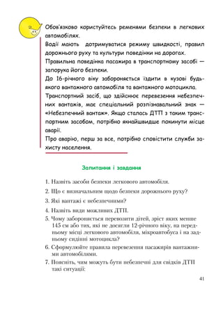 41
Обов’язково користуйтесь ременями безпеки в легкових
автомобілях.
Водії мають дотримуватися режиму швидкості, правил
дорожнього руху та культури поведінки на дорогах.
Правильна поведінка пасажира в транспортному засобі —
запорука його безпеки.
До 16-рiчного віку забороняється їздити в кузові будь-
якого вантажного автомобіля та вантажного мотоцикла.
Транспортний засіб, що здійснює перевезення небезпеч-
них вантажів, має спеціальний розпізнавальний знак —
«Небезпечний вантаж». Якщо сталась ДТП з таким транс-
портним засобом, потрібно якнайшвидше покинути місце
аварії.
Про аварію, перш за все, потрібно сповістити служби за-
хисту населення.
Запитання і завдання
1. Назвіть засоби безпеки легкового автомобіля.
2. Що є визначальним щодо безпеки дорожнього руху?
3. Які вантажі є небезпечними?
4. Назвіть види можливих ДТП.
5. Чому забороняється перевозити дітей, зріст яких менше
145 см або тих, які не досягли 12-рiчного віку, на перед-
ньому місці легкового автомобіля, мікроавтобуса i на зад-
ньому сидiннi мотоцикла?
6. Сформулюйте правила перевезення пасажирів вантажни-
ми автомобілями.
7. Поясніть, чим можуть бути небезпечні для свідків ДТП
такі ситуації:
 