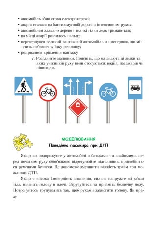 42
 автомобіль збив стовп електромережі;
 аварія сталася на багатосмуговій дорозі з інтенсивним рухом;
 автомобілем зламано дерево і великі гілки ледь тримаються;
 на місці аварії розлилось пальне;
 перевернувся великий вантажний автомобіль із цистерною, що мі-
стить небезпечну їдку речовину;
 розірвалися кріплення вантажу.
7. Розгляньте малюнки. Поясніть, що означають ці знаки та
яких учасників руху вони стосуються: водіїв, пасажирів чи
пішоходів.
МОДЕЛЮВАННЯ
Поведінка пасажира при ДТП
Якщо ви подорожуєте у автомобілі з батьками чи знайомими, пе-
ред початком руху обов’язково відрегулюйте підголівник, пристебніть-
ся ременями безпеки. Це допоможе зменшити важкість травм при мо-
жливих ДТП.
Якщо є висока ймовірність зіткнення, сильно напружте всі м’язи
тіла, втягніть голову в плечі. Згрупуйтесь та прийміть безпечну позу.
Потренуйтесь групуватись так, щоб руками захистити голову. Як пра-
 
