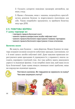 44
2. Складіть алгоритм поведінки пасажирів автомобіля, що
впав у воду.
3. Вдома з батьками, якщо є машина, потренуйтесь пристеб-
нутись ременем безпеки та відрегулювати підголівник для
себе. Також попробуйте групуватись та приймати безпечну
позу при ДТП.
§ 5. ПОБУТОВА БЕЗПЕКА
У цьому параграфі ви:
 повторите правила безпечної оселі;
 вивчите привила використання засобів побутової хімії;
 вивчите привила безпечного користування газовими приладами;
 вивчите привила безпечного користування пічним опаленням.
Безпечна оселя
Як кажуть, наш будинок — наша фортеця. Кожен будинок чи квар-
тира оснащені великою кількістю побутових приладів, сантехнікою, тут
є й певні запаси засобів побутової хімії. Дуже важливо правильно ко-
ристуватися цими приладами й утримувати їх у справності, вчасно ла-
годити, перевіряти технічний стан. Але таку роботу мають виконувати
дорослі та відповідні фахівці. А що потрібно знати вам, щоб ваша оселя
була безпечною? Адже вдома можуть виникати певні проблеми, якщо
ми порушуємо відповідні правила.
Розгляньте малюнки. Які порушення ви зауважили на ньому?
Чим вони загрожують житлу?
 