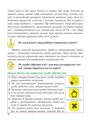 46
тільки якщо їх вам дають батьки чи знайомі вам лікарі. Аптечки, як
правило, мають певний набір компонентів: розчин йоду, зеленку, сер-
цеві та заспокійливі препарати, перев’язочні матеріали тощо. Дуже не-
безпечним предметом в аптечці є ртутний термометр. Він скляний, а
отже, може розбитись і поранити. Ще небезпечніше, якщо ртуть (рід-
кий метал) «розбіжиться» малесенькими кульками по різним шпарин-
кам і випаровуватиметься (за температури понад 20 о
С) з них. Пари
ртуті, потрапивши в організм людини через органи дихання, виводять-
ся дуже повільно, руйнуючи зуби, нігті, волосся.
Як слід вчинити, якщо розбився термометр у кімнаті?
Фахівці зазвичай рекомендують провести демеркуризацію примі-
щення — знешкодити небезпечну хімічну речовину. Через високу небе-
зпечність ртутні термометри зараз замінюють на сучасні електронні чи
сенсорні прилади для вимірювання температури тіла.
Які засоби побутової хімії і для яких господарських пот-
реб використовуються сім'єю вдома?
Правила безпеки при використанні засобів побутової хімії
1. Перед використанням будь-якого засобу потрібно
уважно прочитайте інструкцію.
2. Не слід перевищувати рекомендовану кількість
засобу побутової хімії, використовуючи його.
3. Не можна змішувати різні засоби побутової хімії.
4. Слід щільно закривати засіб побутової хімії після
його використання.
5. Зберігати й використовувати хімічні засоби пот-
рібно в провітрюваних приміщеннях, подалі від
дітей та окремо від харчових продуктів.
6. Усі хімікати мають бути підписані. У жодному
разі не можна використовувати невідомі або не
Вибухонебезпечно
Сильний окисник
 