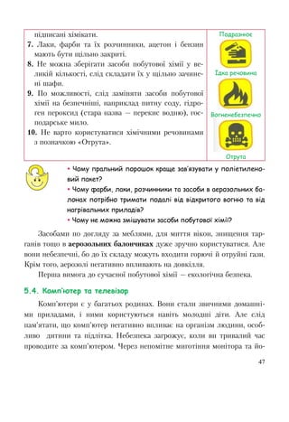 47
підписані хімікати.
7. Лаки, фарби та їх розчинники, ацетон і бензин
мають бути щільно закриті.
8. Не можна зберігати засоби побутової хімії у ве-
ликій кількості, слід складати їх у щільно зачине-
ні шафи.
9. По можливості, слід заміняти засоби побутової
хімії на безпечніші, наприклад питну соду, гідро-
ген пероксид (стара назва — перекис водню), гос-
подарське мило.
10. Не варто користуватися хімічними речовинами
з позначкою «Отрута».
Подразнює
Їдка речовина
Вогненебезпечно
Отрута
 Чому пральний порошок краще зав’язувати у поліетилено-
вий пакет?
 Чому фарби, лаки, розчинники та засоби в аерозольних ба-
лонах потрібно тримати подалі від відкритого вогню та від
нагрівальних приладів?
 Чому не можна змішувати засоби побутової хімії?
Засобами по догляду за меблями, для миття вікон, знищення тар-
ганів тощо в аерозольних балончиках дуже зручно користуватися. Але
вони небезпечні, бо до їх складу можуть входити горючі й отруйні гази.
Крім того, аерозолі негативно впливають на довкілля.
Перша вимога до сучасної побутової хімії — екологічна безпека.
5.4. Комп’ютер та телевізор
Комп’ютери є у багатьох родинах. Вони стали звичними домашні-
ми приладами, і ними користуються навіть молодші діти. Але слід
пам’ятати, що комп’ютер негативно впливає на організм людини, особ-
ливо дитини та підлітка. Небезпека загрожує, коли ви тривалий час
проводите за комп’ютером. Через непомітне миготіння монітора та йо-
 