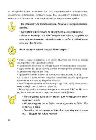48
го випромінювання втомлюються очі, спричиняється почервоніння,
сльозотеча, погіршення гостроти зору. Від надмірного сидіння перев-
томлюється і спина, що може призвести до викривлення хребта.
 Як називаються захворювання, пов’язані з викривленням
хребта?
 Що потрібно робити для профілактики цих захворювань?
 Якщо ви користуєтесь комп’ютером для роботи, потрібно на-
магатися зменшити негативний вплив — зробити робоче місце
зручним і безпечним.
Яким має бути робоче місце за комп’ютером?
 Сидіть перед монітором, а не збоку. Відстань від очей до екрана
монітора має бути приблизно 50 см.
 Освітленість монітора та кімнати мають бути приблизно однакові.
 Через кожні 15–20 хв роботи за комп’ютером робіть активні перер-
ви. Виконуйте вправи для очей.
 Працюйте за комп’ютером не довше, ніж одну годину на добу.
 У кімнаті з комп’ютером щоденно виконуйте вологе прибирання
приміщення, частіше провітрюйте кімнату.
 Комп’ютер не повинен заміняти ігор з друзями, прогулянок на сві-
жому повітрі та спілкування з рідними.
 Телевізор дивіться, сидячи навпроти на відстані 2,5–3 м. Не заси-
джуйтесь занадто довго за переглядом програм і фільмів.
 Потренуйтесь виконувати вправи для попередження стом-
люваності очей:
 Міцно замружте очі на 3–5 с, потім відкрийте на 3–5 с. По-
вторіть 6–8 разів.
 Закрийте очі долонями, щоб не біло просвіту між пальця-
ми. Посидьте так кілька хвилин.
 