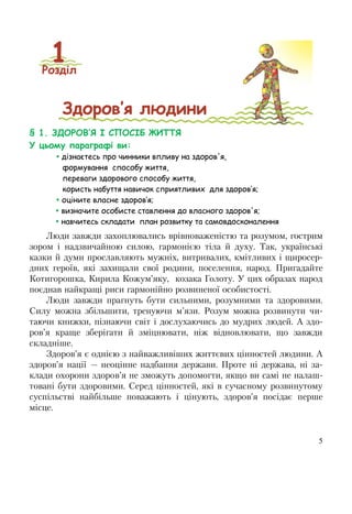 5
§ 1. ЗДОРОВ’Я І СПОСІБ ЖИТТЯ
У цьому параграфі ви:
 дізнаєтесь про чинники впливу на здоров'я,
формування способу життя,
переваги здорового способу життя,
користь набуття навичок сприятливих для здоров’я;
 оціните власне здоров’я;
 визначите особисте ставлення до власного здоров'я;
 навчитесь складати план розвитку та самовдосконалення
Люди завжди захоплювались врівноваженістю та розумом, гострим
зором і надзвичайною силою, гармонією тіла й духу. Так, українські
казки й думи прославляють мужніх, витривалих, кмітливих і щиросер-
дних героїв, які захищали свої родини, поселення, народ. Пригадайте
Котигорошка, Кирила Кожум’яку, козака Голоту. У цих образах народ
поєднав найкращі риси гармонійно розвиненої особистості.
Люди завжди прагнуть бути сильними, розумними та здоровими.
Силу можна збільшити, тренуючи м’язи. Розум можна розвинути чи-
таючи книжки, пізнаючи світ і дослухаючись до мудрих людей. А здо-
ров’я краще зберігати й зміцнювати, ніж відновлювати, що завжди
складніше.
Здоров’я є однією з найважливіших життєвих цінностей людини. А
здоров’я нації — неоцінне надбання держави. Проте ні держава, ні за-
клади охорони здоров’я не зможуть допомогти, якщо ви самі не налаш-
товані бути здоровими. Серед цінностей, які в сучасному розвинутому
суспільстві найбільше поважають і цінують, здоров’я посідає перше
місце.
 