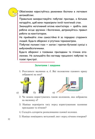 52
Обов’язково користуйтесь ременями безпеки в легкових
автомобілях.
Правильно використовуйте побутові прилади, а батькам
нагадуйте, щоб вони перевіряли їхній технічний стан.
Зменшуйте негативний вплив комп’ютера — зробіть своє
робоче місце зручним і безпечним, дотримуйтесь правил
роботи за комп’ютером.
Не приймайте ліки самостійно й за порадою сторонніх
людей. Будьте обережні зі ртутним термометром.
Побутові паливні гази — метан і пропан-бутанові суміші є
вибухонебезпечними.
Будьте обережні з газовими приладами та пічним опа-
ленням. Не залишайте без нагляду працюючі побутові та
газові пристрої.
Запитання і завдання
1. Розгляньте малюнки а, б. Які положення газового крану
зображені на них?
а) б) в)
2. Чи можна користуватись такою колонкою, яка зображена
на малюнку в?
3. Навіщо перевіряти тягу перед користуванням газовими
приладами та пічкою?
4. Складіть алгоритм розпалювання газової колонки.
5. Навіщо поміщають металевий лист перед пічним отвором?
 