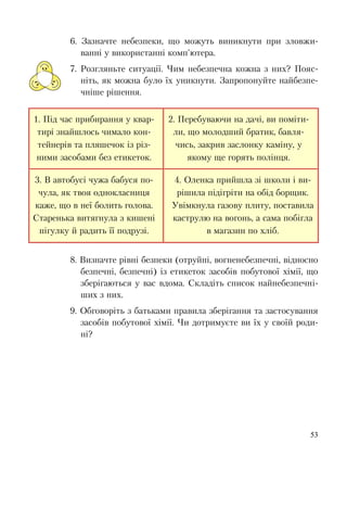 53
6. Зазначте небезпеки, що можуть виникнути при зловжи-
ванні у використанні комп'ютера.
7. Розгляньте ситуації. Чим небезпечна кожна з них? Пояс-
ніть, як можна було їх уникнути. Запропонуйте найбезпе-
чніше рішення.
1. Під час прибирання у квар-
тирі знайшлось чимало кон-
тейнерів та пляшечок із різ-
ними засобами без етикеток.
2. Перебуваючи на дачі, ви поміти-
ли, що молодший братик, бавля-
чись, закрив заслонку каміну, у
якому ще горять полінця.
3. В автобусі чужа бабуся по-
чула, як твоя однокласниця
каже, що в неї болить голова.
Старенька витягнула з кишені
пігулку й радить її подрузі.
4. Оленка прийшла зі школи і ви-
рішила підігріти на обід борщик.
Увімкнула газову плиту, поставила
каструлю на вогонь, а сама побігла
в магазин по хліб.
8. Визначте рівні безпеки (отруйні, вогненебезпечні, відносно
безпечні, безпечні) із етикеток засобів побутової хімії, що
зберігаються у вас вдома. Складіть список найнебезпечні-
ших з них.
9. Обговоріть з батьками правила зберігання та застосування
засобів побутової хімії. Чи дотримуєте ви їх у своїй роди-
ні?
 