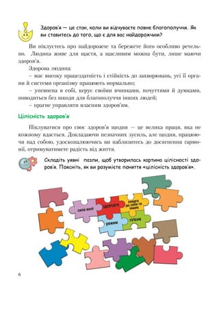 6
Ви піклуєтесь про найдорожче та бережете його особливо ретель-
но. Людина живе для щастя, а щасливим можна бути, лише маючи
здоров’я.
Здорова людина:
– має високу працездатність і стійкість до захворювань, усі її орга-
ни й системи організму працюють нормально;
– упевнена в собі, керує своїми вчинками, почуттями й думками,
поводиться без шкоди для благополуччя інших людей;
– прагне управляти власним здоров’ям.
Цілісність здоров’я
Піклуватися про своє здоров’я щодня — це велика праця, яка не
кожному вдається. Докладаючи незначних зусиль, але щодня, працюю-
чи над собою, удосконалюючись ви наблизитесь до досягнення гармо-
нії, отримуватимете радість від життя.
Складіть уявні пазли, щоб утворилась картина цілісності здо-
ров’я. Поясніть, як ви розумієте поняття «цілісність здоров’я».
Здоров’я — це стан, коли ви відчуваєте повне благополуччя. Як
ви ставитесь до того, що є для вас найдорожчим?
 